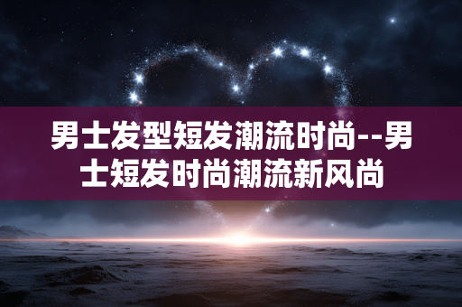 男士发型短发潮流时尚--男士短发时尚潮流新风尚