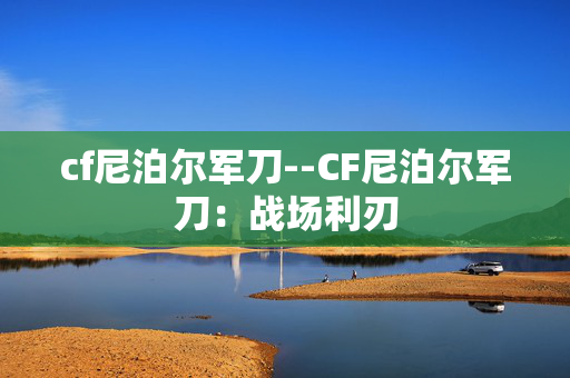 cf尼泊尔军刀--CF尼泊尔军刀：战场利刃