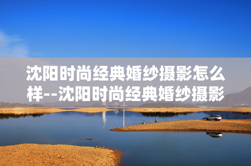 沈阳时尚经典婚纱摄影怎么样--沈阳时尚经典婚纱摄影究竟表现如何