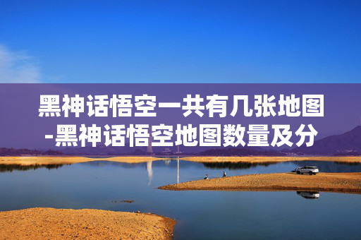 黑神话悟空一共有几张地图-黑神话悟空地图数量及分布情况揭秘 黑神话悟空一共有几张地图-黑神话悟空地图数量及分布情况揭秘