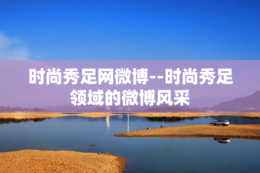 时尚秀足网微博--时尚秀足领域的微博风采