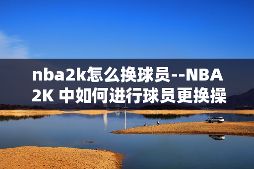 nba2k怎么换球员--NBA 2K 中如何进行球员更换操作