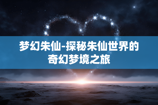 梦幻朱仙-探秘朱仙世界的奇幻梦境之旅 梦幻朱仙-探秘朱仙世界的奇幻梦境之旅