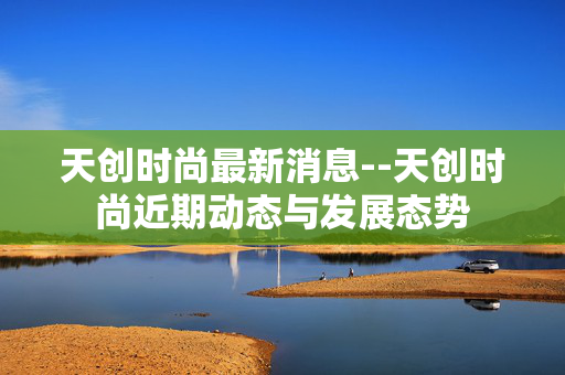 天创时尚最新消息--天创时尚近期动态与发展态势