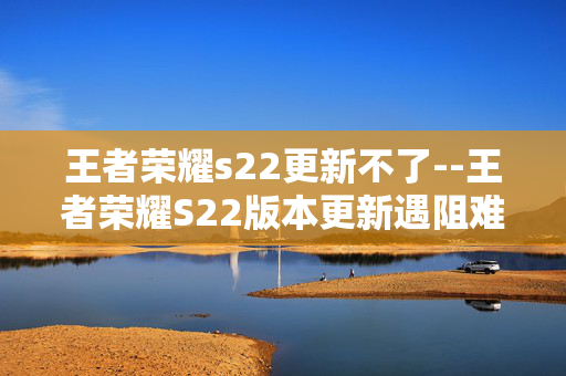 王者荣耀s22更新不了--王者荣耀S22版本更新遇阻难题