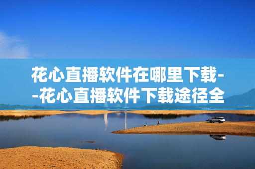 花心直播软件在哪里下载--花心直播软件下载途径全揭秘