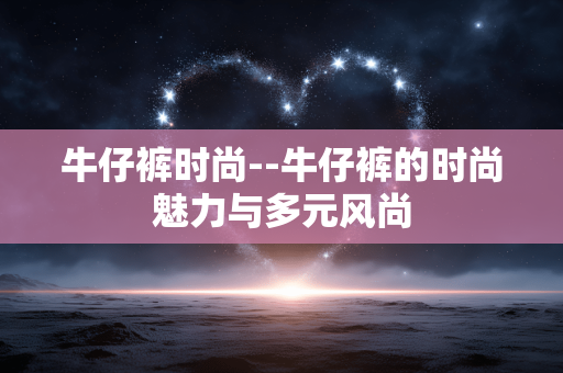 牛仔裤时尚--牛仔裤的时尚魅力与多元风尚