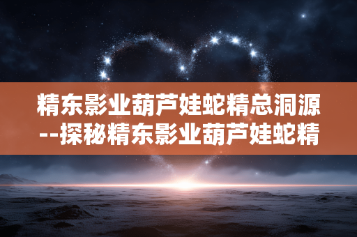 精东影业葫芦娃蛇精总洞源--探秘精东影业葫芦娃蛇精故事根源