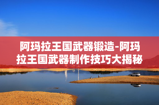 阿玛拉王国武器锻造-阿玛拉王国武器制作技巧大揭秘