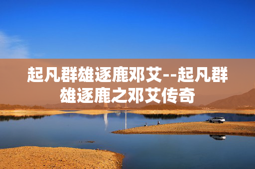 起凡群雄逐鹿邓艾--起凡群雄逐鹿之邓艾传奇