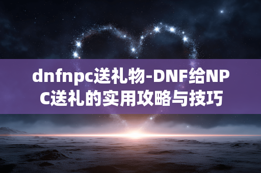 dnfnpc送礼物-DNF给NPC送礼的实用攻略与技巧 dnfnpc送礼物-DNF给NPC送礼的实用攻略与技巧