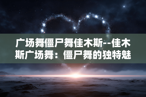 广场舞僵尸舞佳木斯--佳木斯广场舞：僵尸舞的独特魅力