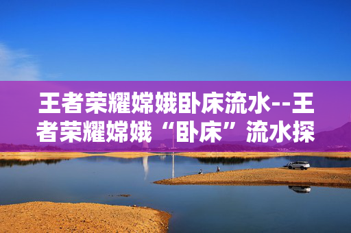 王者荣耀嫦娥卧床流水--王者荣耀嫦娥“卧床”流水探秘