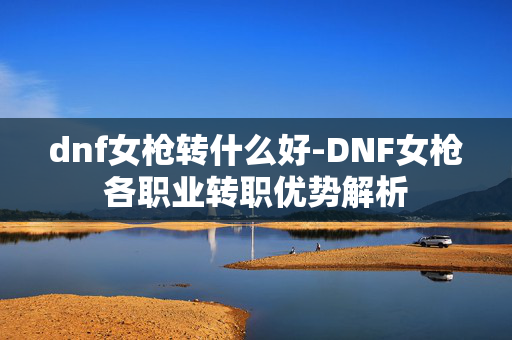 dnf女枪转什么好-DNF女枪各职业转职优势解析