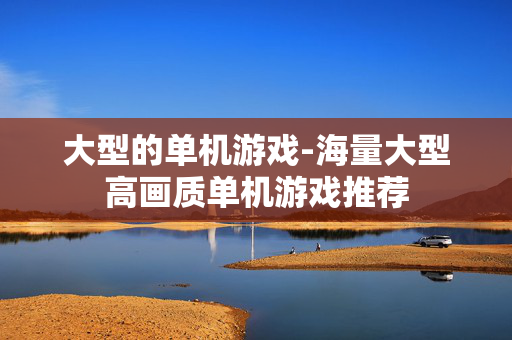大型的单机游戏-海量大型高画质单机游戏推荐