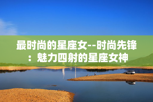 最时尚的星座女--时尚先锋：魅力四射的星座女神