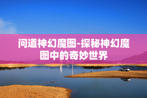问道神幻魔图-探秘神幻魔图中的奇妙世界