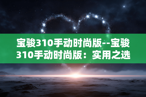 宝骏310手动时尚版--宝骏310手动时尚版：实用之选的多面魅力