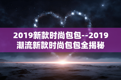 2019新款时尚包包--2019潮流新款时尚包包全揭秘
