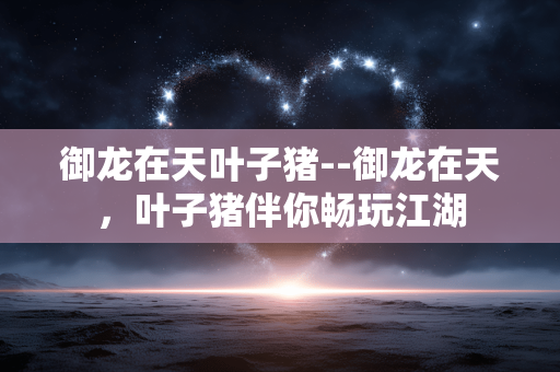 御龙在天叶子猪--御龙在天，叶子猪伴你畅玩江湖