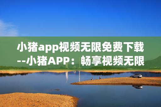 小猪app视频无限免费下载--小猪APP：畅享视频无限免费下载