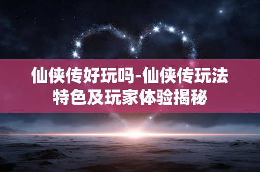 仙侠传好玩吗-仙侠传玩法特色及玩家体验揭秘 仙侠传好玩吗-仙侠传玩法特色及玩家体验揭秘
