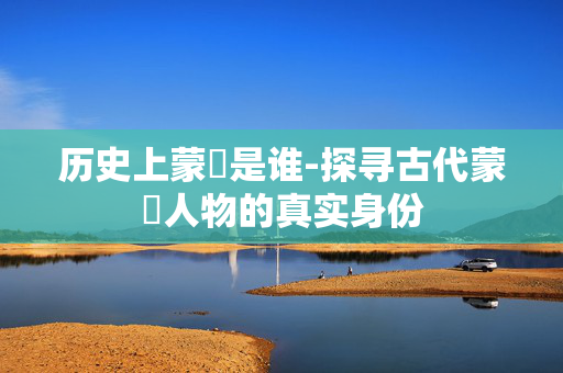 历史上蒙犽是谁-探寻古代蒙犽人物的真实身份 历史上蒙犽是谁-探寻古代蒙犽人物的真实身份