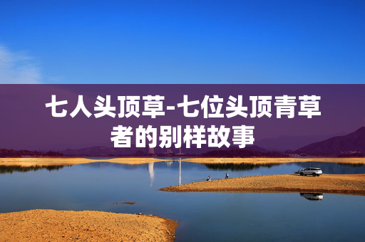 七人头顶草-七位头顶青草者的别样故事 七人头顶草-七位头顶青草者的别样故事