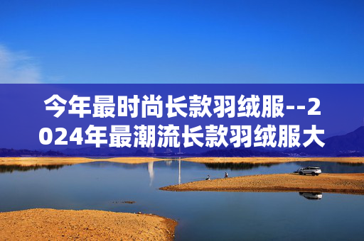 今年最时尚长款羽绒服--2024年最潮流长款羽绒服大揭秘
