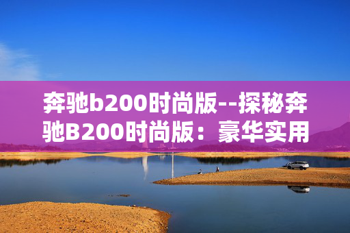 奔驰b200时尚版--探秘奔驰B200时尚版：豪华实用之选