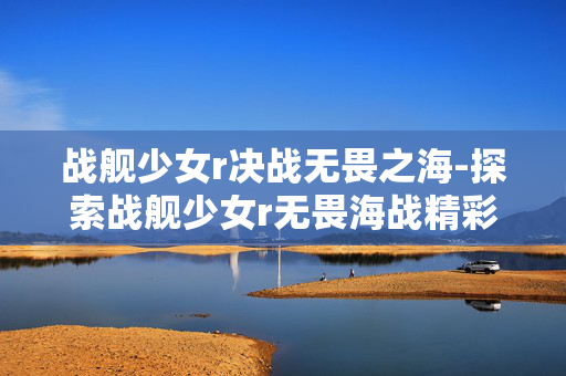 战舰少女r决战无畏之海-探索战舰少女r无畏海战精彩对决 战舰少女r决战无畏之海-探索战舰少女r无畏海战精彩对决