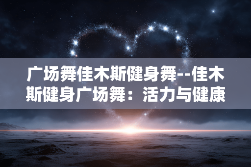 广场舞佳木斯健身舞--佳木斯健身广场舞：活力与健康的融合
