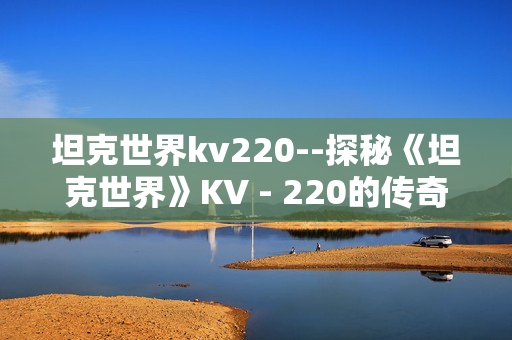 坦克世界kv220--探秘《坦克世界》KV - 220的传奇魅力