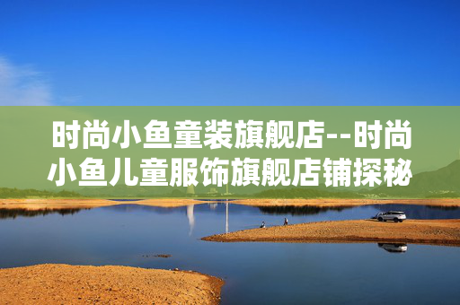 时尚小鱼童装旗舰店--时尚小鱼儿童服饰旗舰店铺探秘