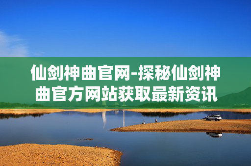 仙剑神曲官网-探秘仙剑神曲官方网站获取最新资讯