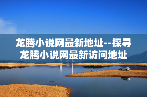 龙腾小说网最新地址--探寻龙腾小说网最新访问地址