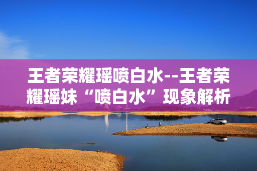 王者荣耀瑶喷白水--王者荣耀瑶妹“喷白水”现象解析