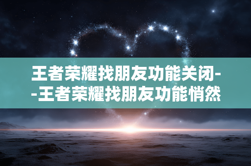王者荣耀找朋友功能关闭--王者荣耀找朋友功能悄然关闭