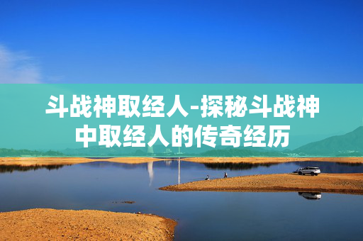 斗战神取经人-探秘斗战神中取经人的传奇经历