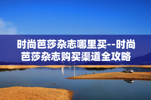 时尚芭莎杂志哪里买--时尚芭莎杂志购买渠道全攻略