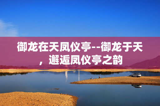 御龙在天凤仪亭--御龙于天，邂逅凤仪亭之韵