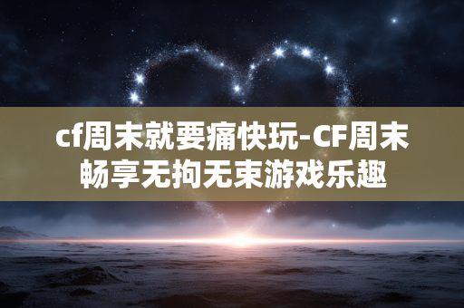 cf周末就要痛快玩-CF周末畅享无拘无束游戏乐趣