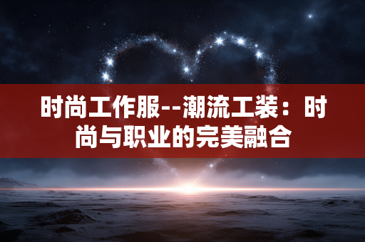 时尚工作服--潮流工装：时尚与职业的完美融合