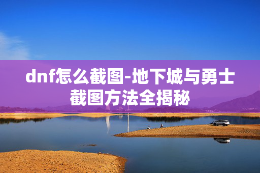 dnf怎么截图-地下城与勇士截图方法全揭秘 dnf怎么截图-地下城与勇士截图方法全揭秘