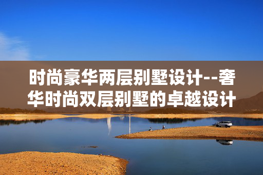 时尚豪华两层别墅设计--奢华时尚双层别墅的卓越设计之道