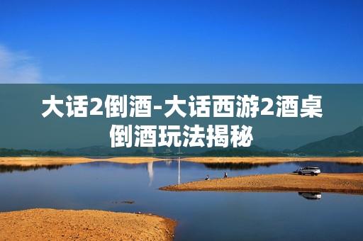 大话2倒酒-大话西游2酒桌倒酒玩法揭秘 大话2倒酒-大话西游2酒桌倒酒玩法揭秘
