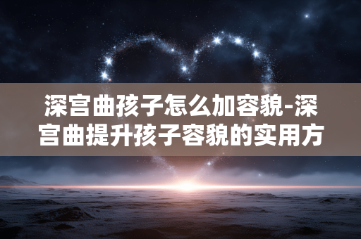 深宫曲孩子怎么加容貌-深宫曲提升孩子容貌的实用方法 深宫曲孩子怎么加容貌-深宫曲提升孩子容貌的实用方法