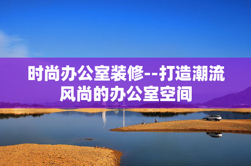 时尚办公室装修--打造潮流风尚的办公室空间