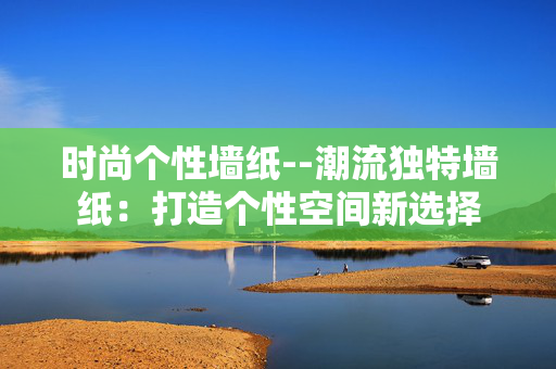 时尚个性墙纸--潮流独特墙纸：打造个性空间新选择