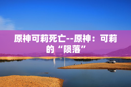 原神可莉死亡--原神：可莉的“陨落”